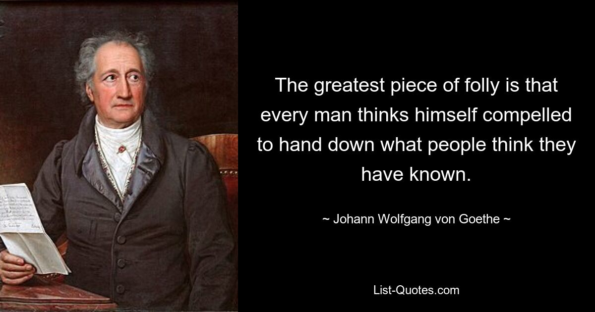 The greatest piece of folly is that every man thinks himself compelled to hand down what people think they have known. — © Johann Wolfgang von Goethe