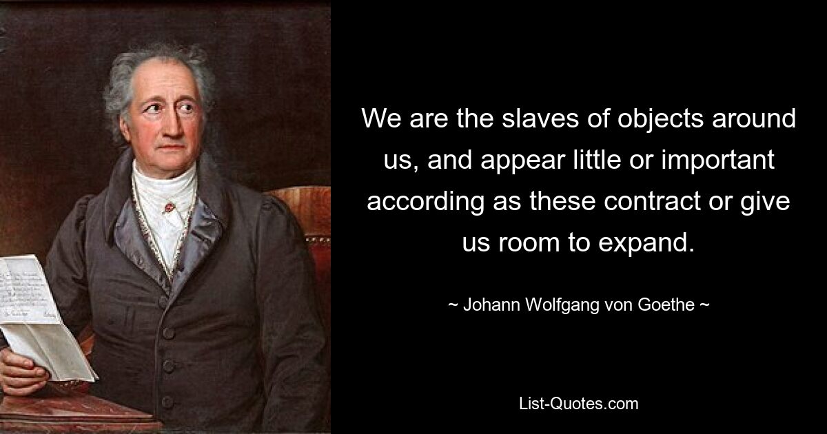 We are the slaves of objects around us, and appear little or important according as these contract or give us room to expand. — © Johann Wolfgang von Goethe