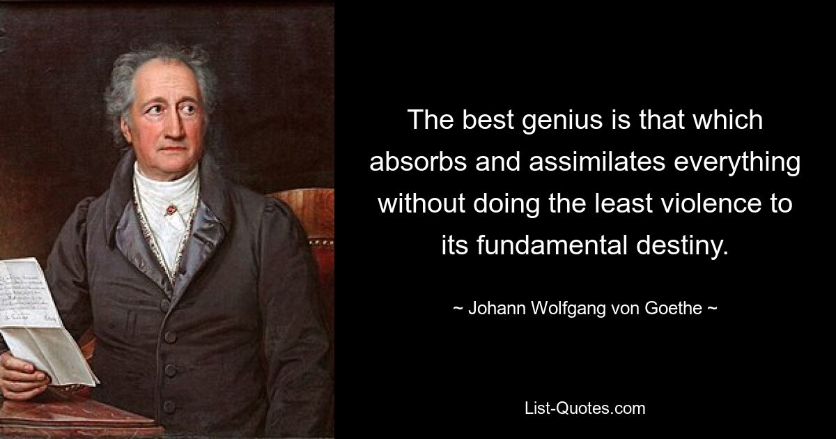 The best genius is that which absorbs and assimilates everything without doing the least violence to its fundamental destiny. — © Johann Wolfgang von Goethe