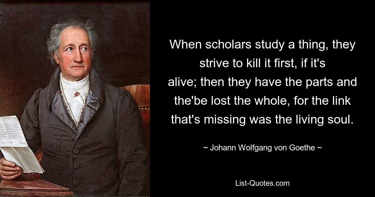 When scholars study a thing, they strive to kill it first, if it's alive; then they have the parts and the'be lost the whole, for the link that's missing was the living soul. — © Johann Wolfgang von Goethe