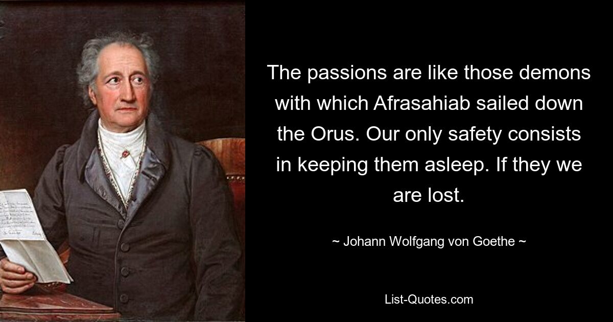 The passions are like those demons with which Afrasahiab sailed down the Orus. Our only safety consists in keeping them asleep. If they we are lost. — © Johann Wolfgang von Goethe