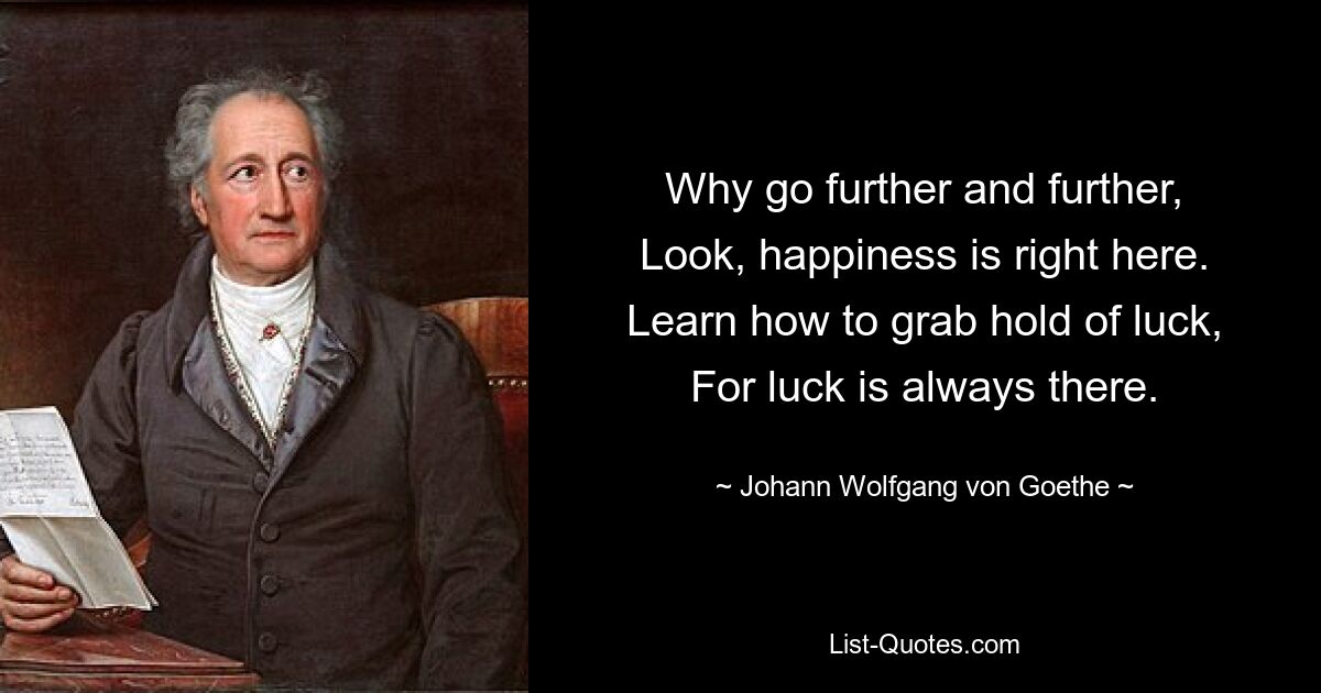 Why go further and further,
Look, happiness is right here.
Learn how to grab hold of luck,
For luck is always there. — © Johann Wolfgang von Goethe