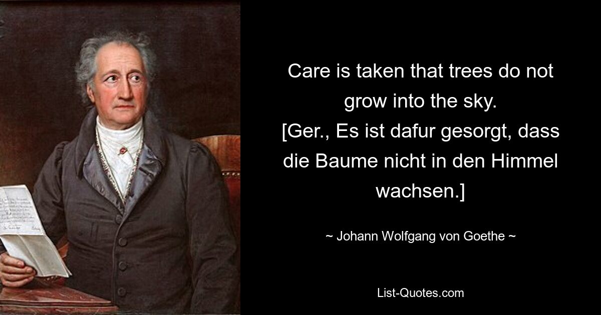 Care is taken that trees do not grow into the sky.
[Ger., Es ist dafur gesorgt, dass die Baume nicht in den Himmel wachsen.] — © Johann Wolfgang von Goethe