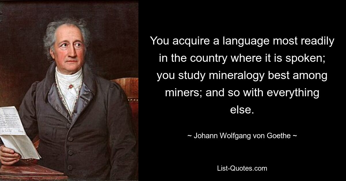 You acquire a language most readily in the country where it is spoken; you study mineralogy best among miners; and so with everything else. — © Johann Wolfgang von Goethe