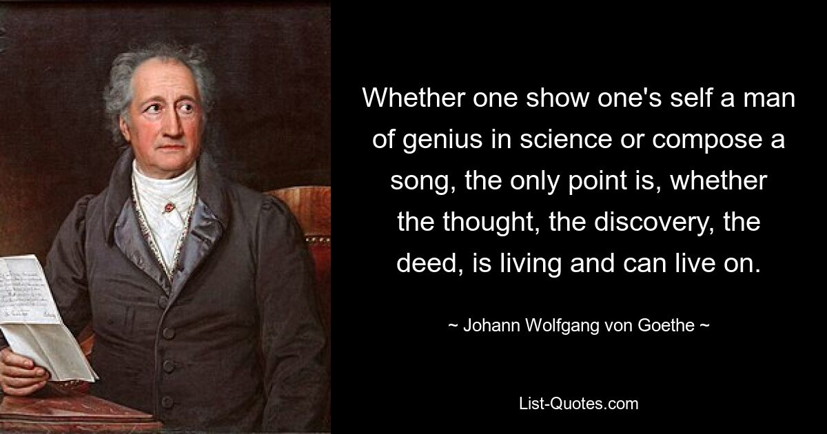 Ob man sich als wissenschaftlicher Genie zeigt oder ein Lied komponiert, es kommt nur darauf an, ob der Gedanke, die Entdeckung, die Tat lebendig ist und weiterleben kann. — © Johann Wolfgang von Goethe 