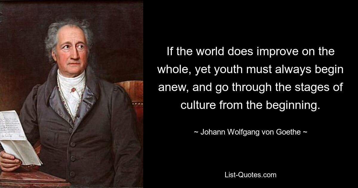 If the world does improve on the whole, yet youth must always begin anew, and go through the stages of culture from the beginning. — © Johann Wolfgang von Goethe