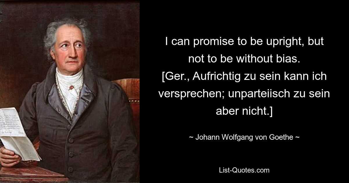 I can promise to be upright, but not to be without bias.
[Ger., Aufrichtig zu sein kann ich versprechen; unparteiisch zu sein aber nicht.] — © Johann Wolfgang von Goethe