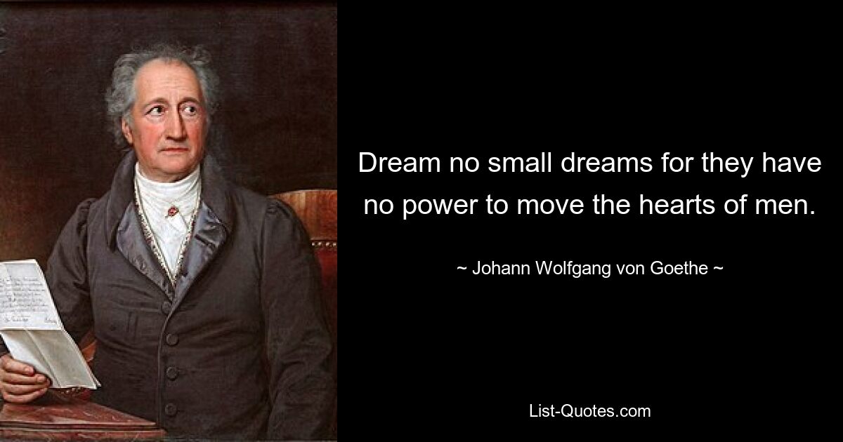 Dream no small dreams for they have no power to move the hearts of men. — © Johann Wolfgang von Goethe