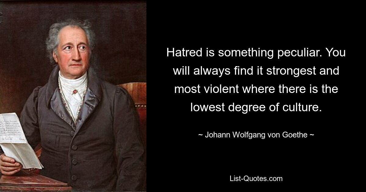 Hatred is something peculiar. You will always find it strongest and most violent where there is the lowest degree of culture. — © Johann Wolfgang von Goethe