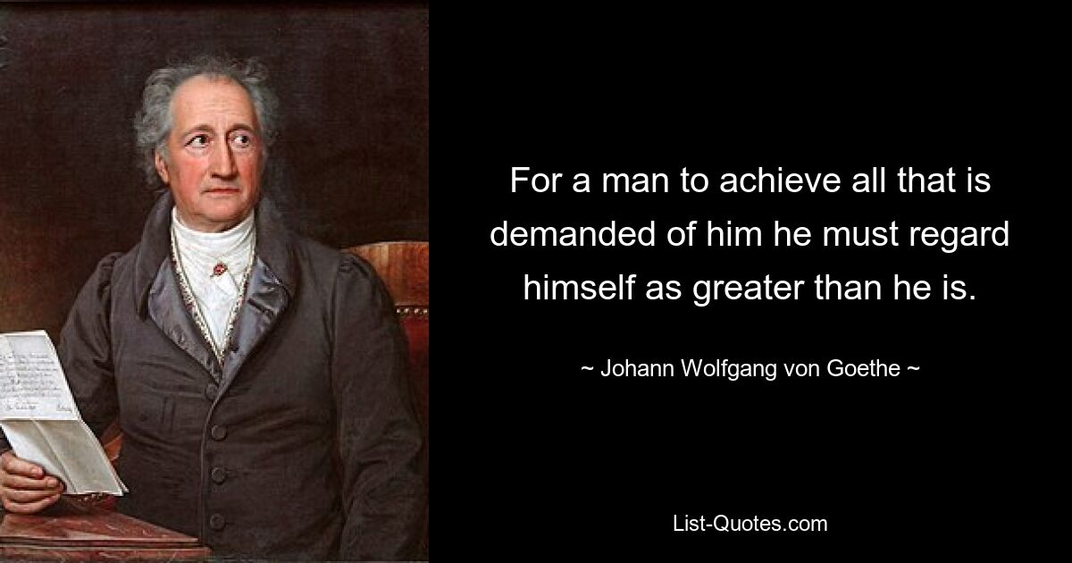 For a man to achieve all that is demanded of him he must regard himself as greater than he is. — © Johann Wolfgang von Goethe