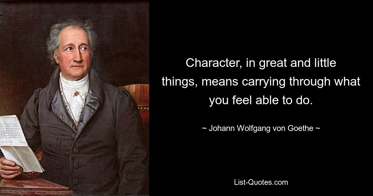 Character, in great and little things, means carrying through what you feel able to do. — © Johann Wolfgang von Goethe