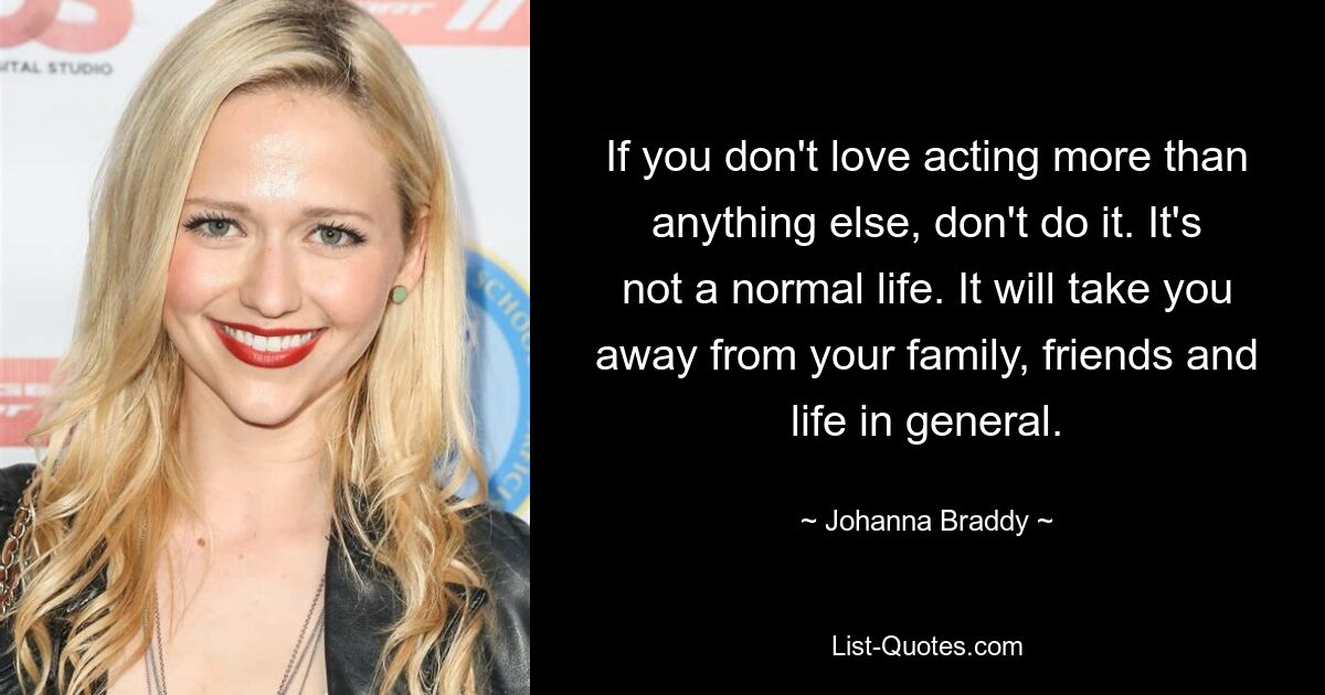 If you don't love acting more than anything else, don't do it. It's not a normal life. It will take you away from your family, friends and life in general. — © Johanna Braddy