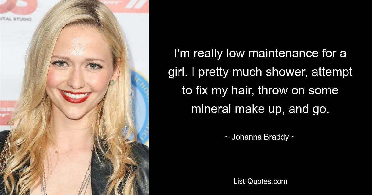 I'm really low maintenance for a girl. I pretty much shower, attempt to fix my hair, throw on some mineral make up, and go. — © Johanna Braddy