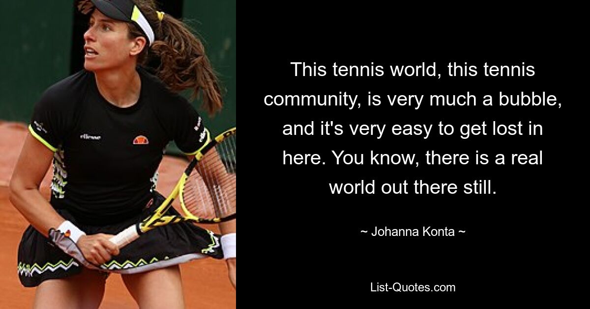 This tennis world, this tennis community, is very much a bubble, and it's very easy to get lost in here. You know, there is a real world out there still. — © Johanna Konta