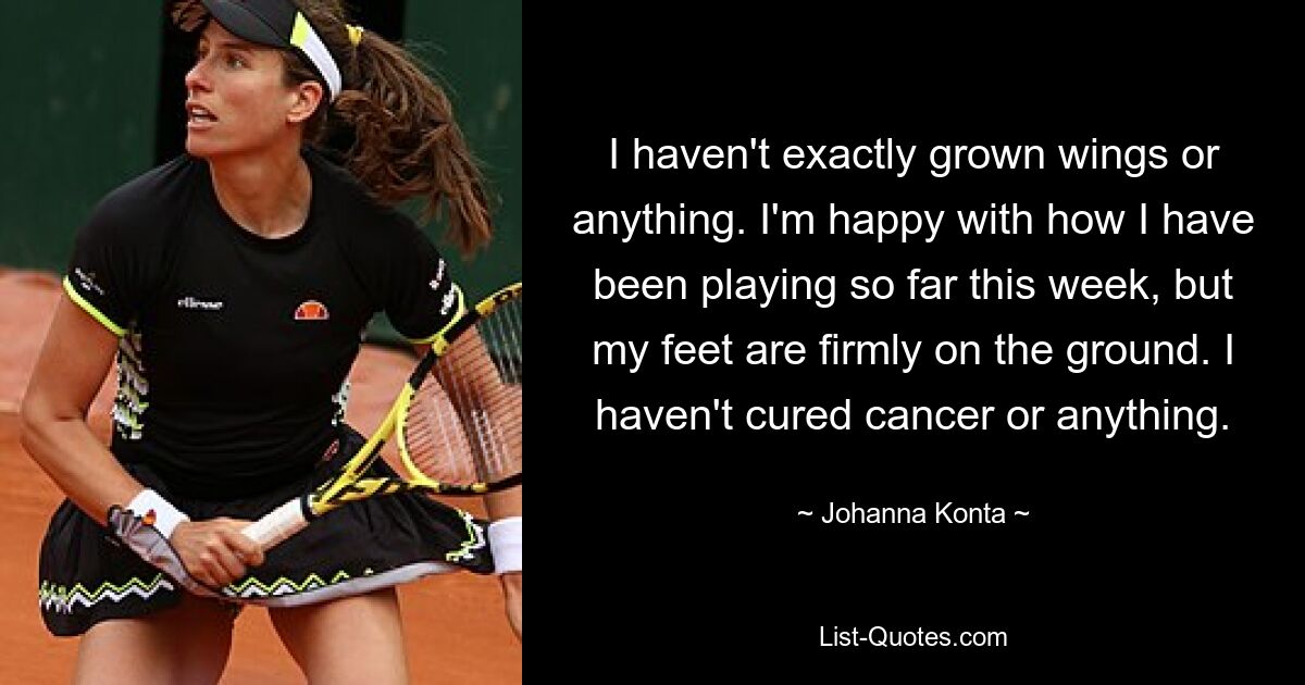 I haven't exactly grown wings or anything. I'm happy with how I have been playing so far this week, but my feet are firmly on the ground. I haven't cured cancer or anything. — © Johanna Konta