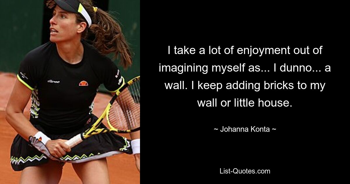 I take a lot of enjoyment out of imagining myself as... I dunno... a wall. I keep adding bricks to my wall or little house. — © Johanna Konta