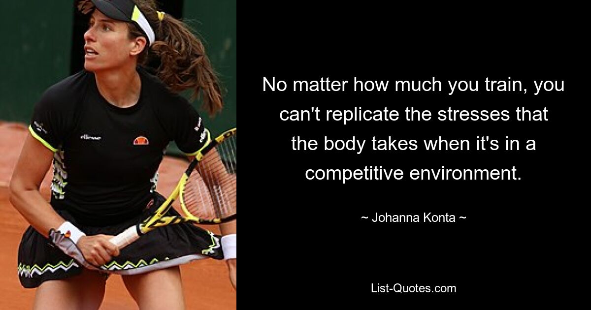 No matter how much you train, you can't replicate the stresses that the body takes when it's in a competitive environment. — © Johanna Konta