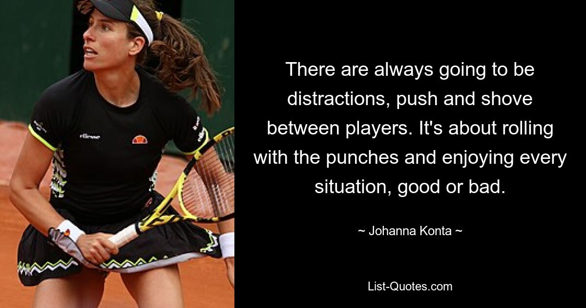 There are always going to be distractions, push and shove between players. It's about rolling with the punches and enjoying every situation, good or bad. — © Johanna Konta