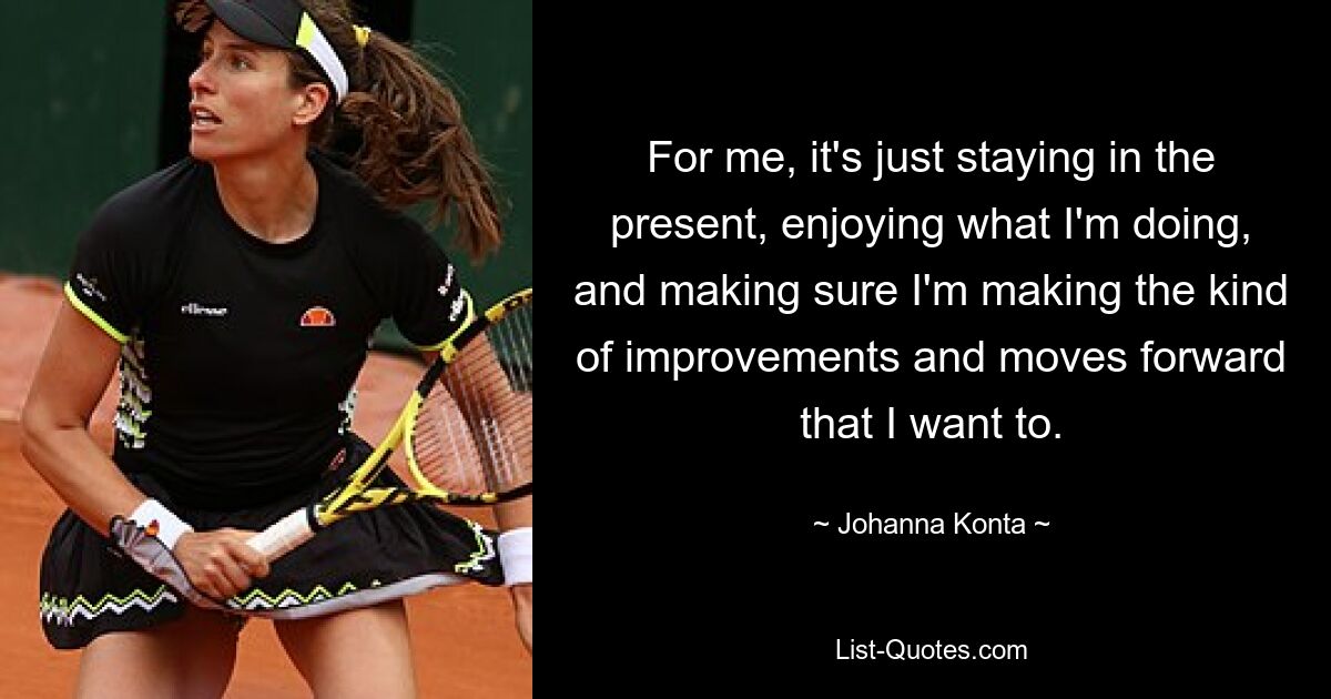 For me, it's just staying in the present, enjoying what I'm doing, and making sure I'm making the kind of improvements and moves forward that I want to. — © Johanna Konta