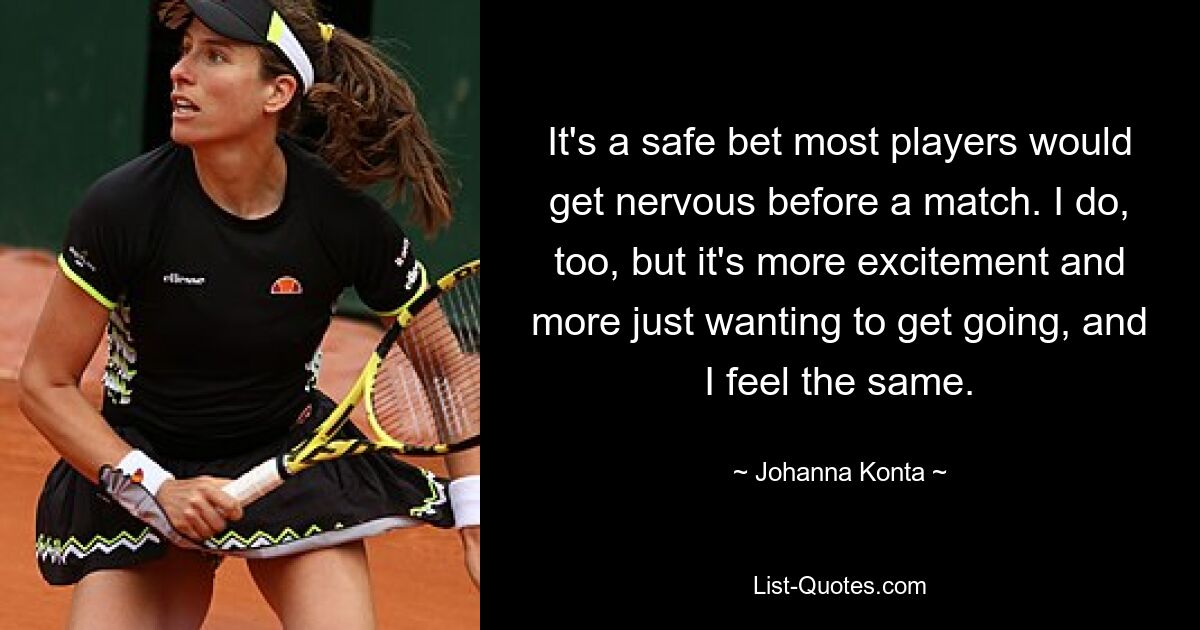 It's a safe bet most players would get nervous before a match. I do, too, but it's more excitement and more just wanting to get going, and I feel the same. — © Johanna Konta