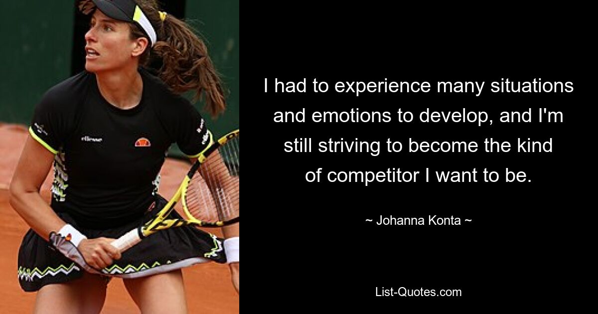 I had to experience many situations and emotions to develop, and I'm still striving to become the kind of competitor I want to be. — © Johanna Konta