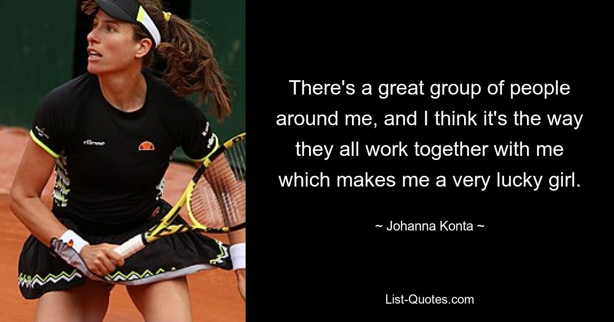 There's a great group of people around me, and I think it's the way they all work together with me which makes me a very lucky girl. — © Johanna Konta