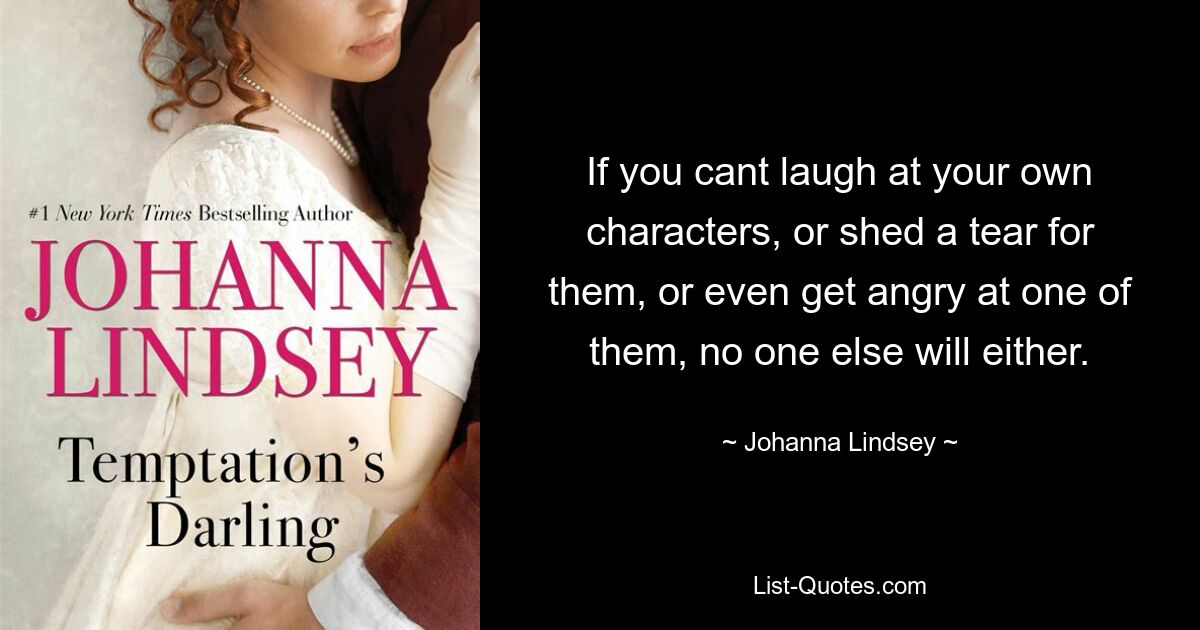 If you cant laugh at your own characters, or shed a tear for them, or even get angry at one of them, no one else will either. — © Johanna Lindsey