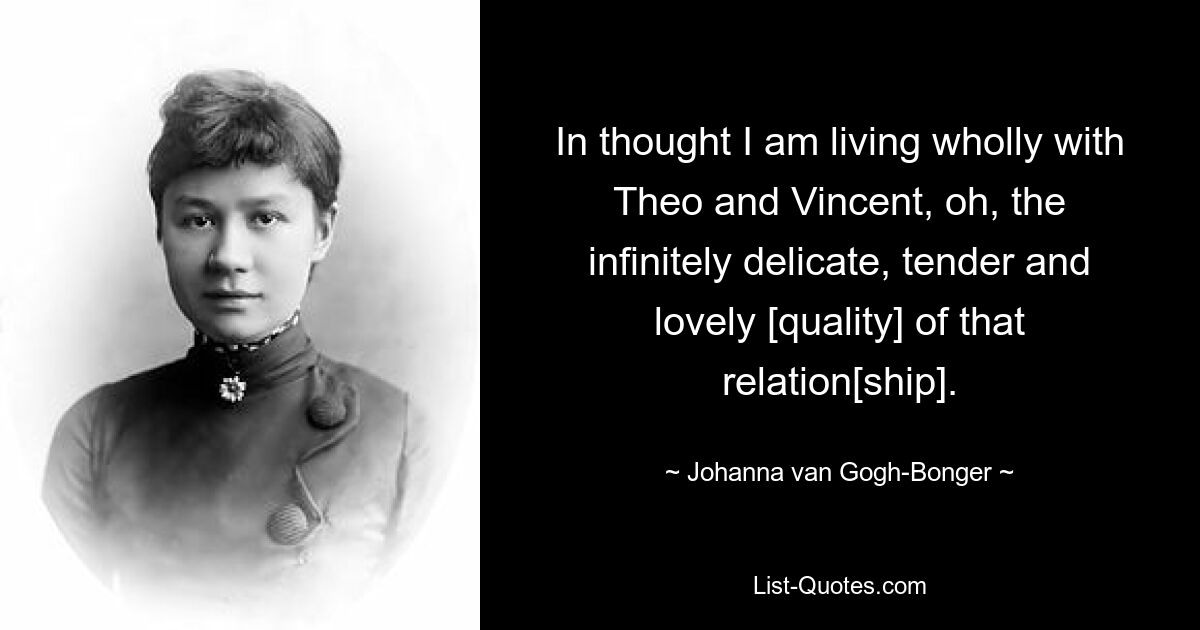 In thought I am living wholly with Theo and Vincent, oh, the infinitely delicate, tender and lovely [quality] of that relation[ship]. — © Johanna van Gogh-Bonger