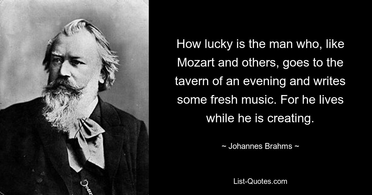 How lucky is the man who, like Mozart and others, goes to the tavern of an evening and writes some fresh music. For he lives while he is creating. — © Johannes Brahms