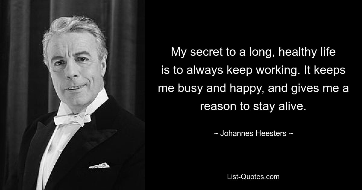 My secret to a long, healthy life is to always keep working. It keeps me busy and happy, and gives me a reason to stay alive. — © Johannes Heesters