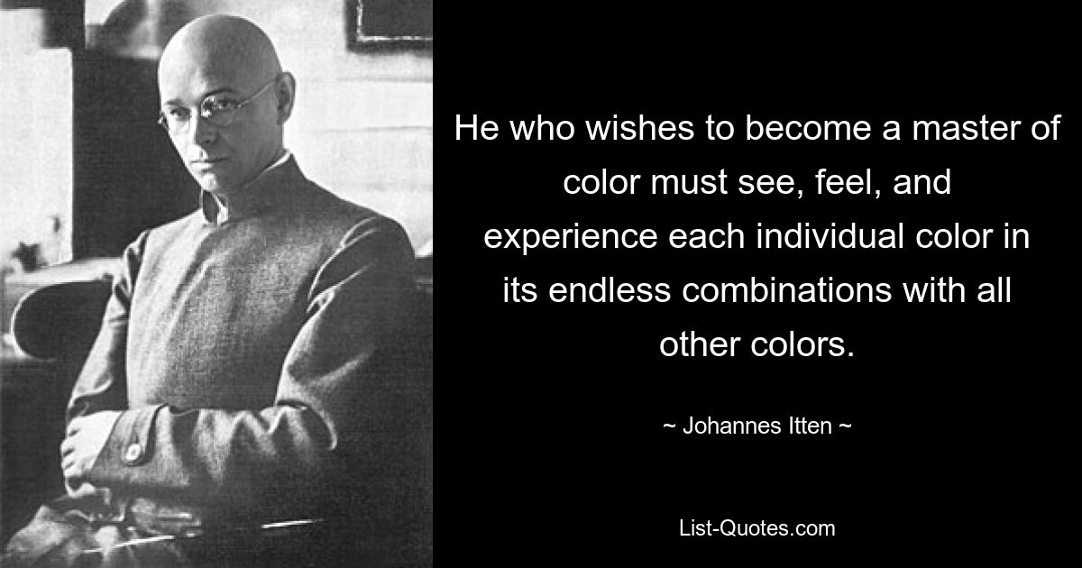 He who wishes to become a master of color must see, feel, and experience each individual color in its endless combinations with all other colors. — © Johannes Itten