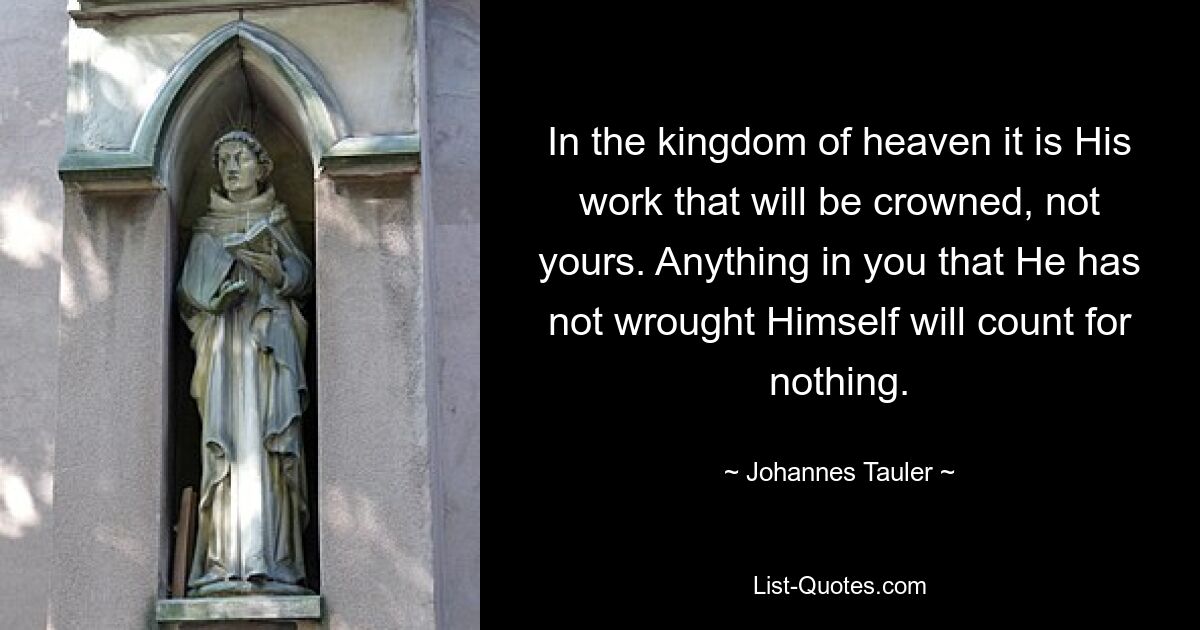 In the kingdom of heaven it is His work that will be crowned, not yours. Anything in you that He has not wrought Himself will count for nothing. — © Johannes Tauler