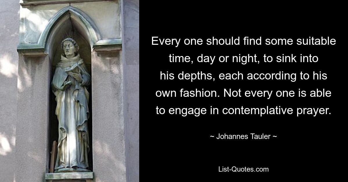 Every one should find some suitable time, day or night, to sink into his depths, each according to his own fashion. Not every one is able to engage in contemplative prayer. — © Johannes Tauler