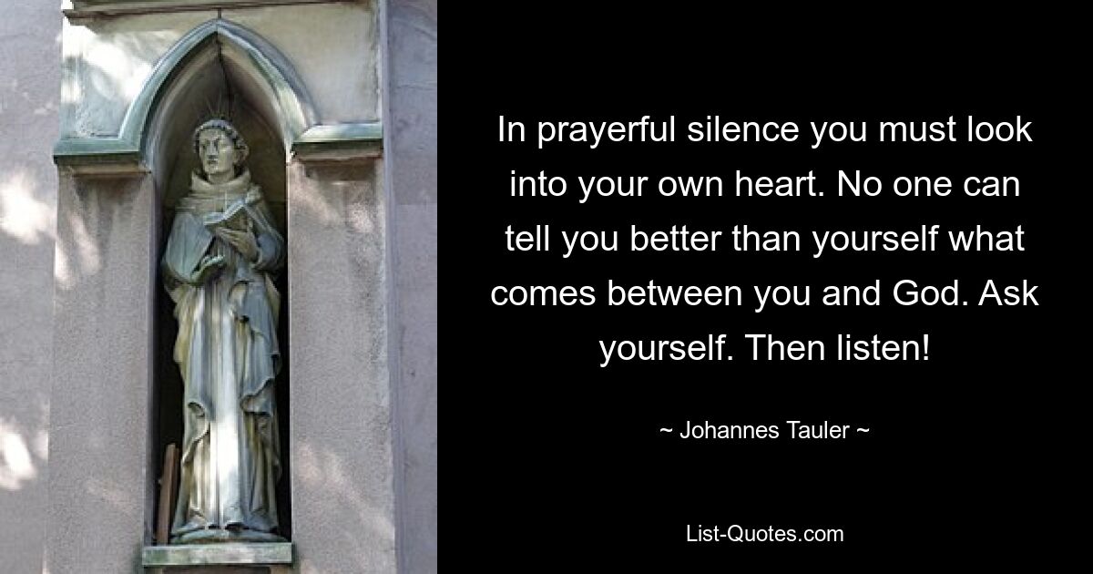 In prayerful silence you must look into your own heart. No one can tell you better than yourself what comes between you and God. Ask yourself. Then listen! — © Johannes Tauler