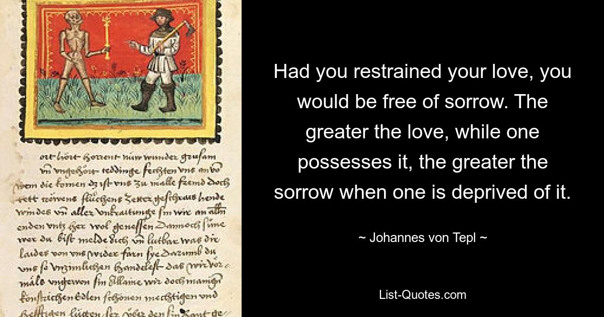 Had you restrained your love, you would be free of sorrow. The greater the love, while one possesses it, the greater the sorrow when one is deprived of it. — © Johannes von Tepl