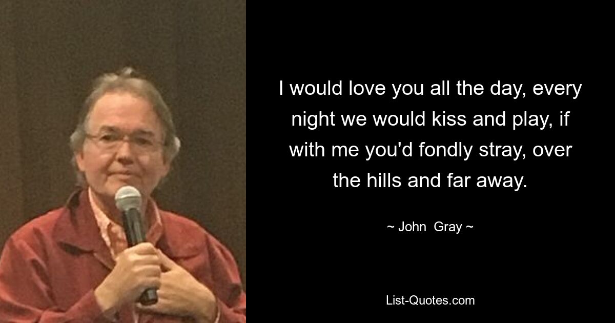 I would love you all the day, every night we would kiss and play, if with me you'd fondly stray, over the hills and far away. — © John  Gray