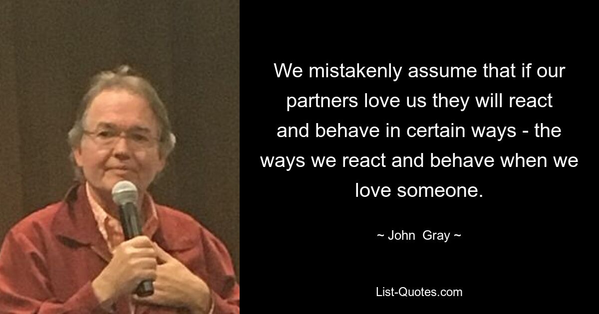 We mistakenly assume that if our partners love us they will react and behave in certain ways - the ways we react and behave when we love someone. — © John  Gray