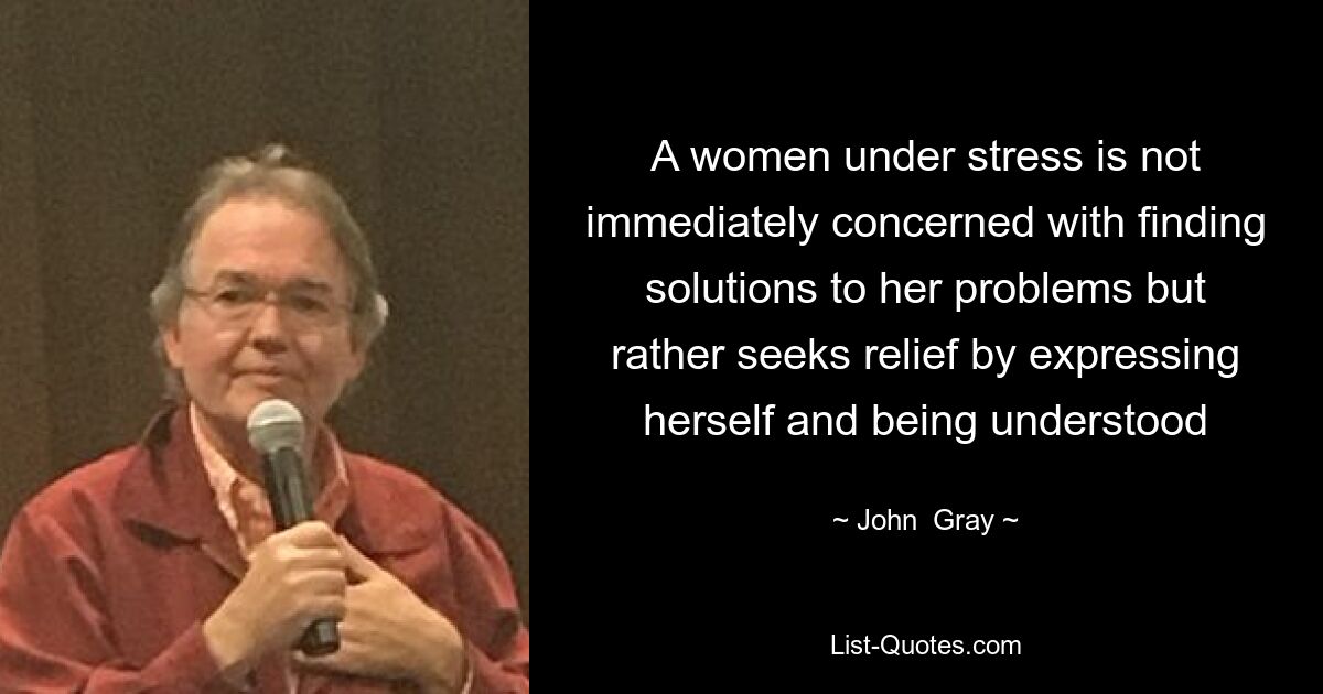 A women under stress is not immediately concerned with finding solutions to her problems but rather seeks relief by expressing herself and being understood — © John  Gray