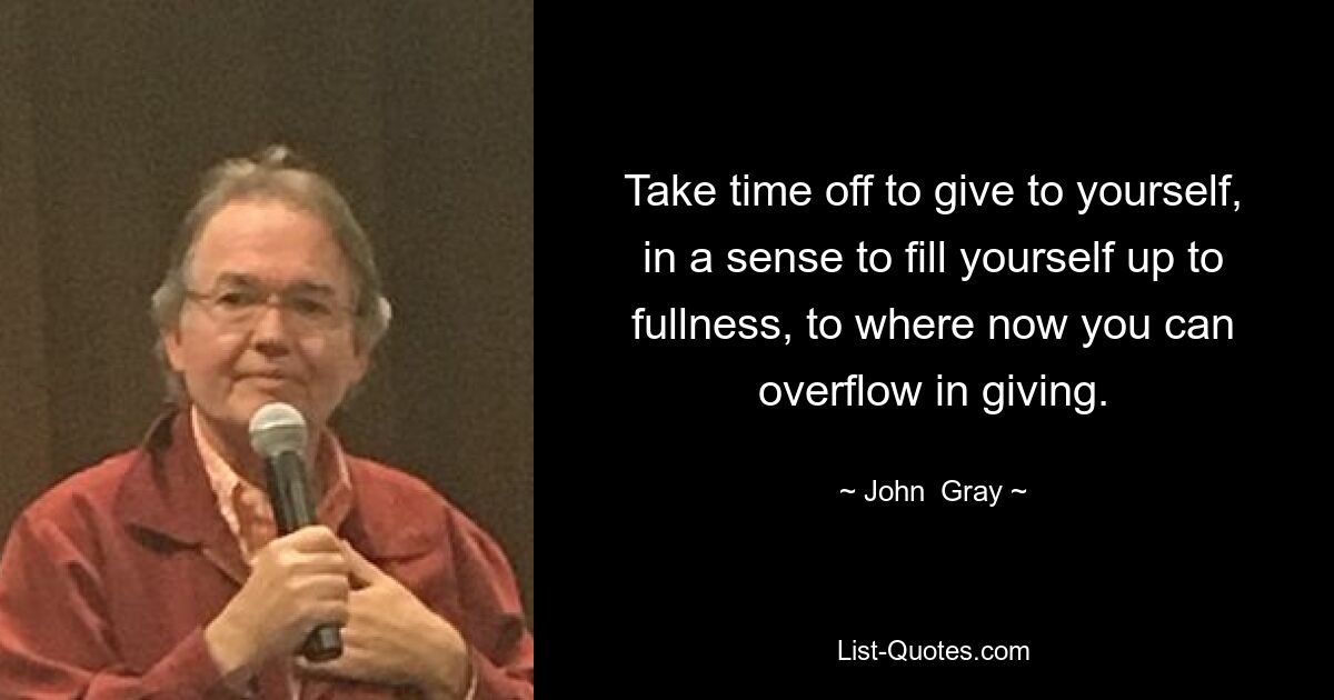 Take time off to give to yourself, in a sense to fill yourself up to fullness, to where now you can overflow in giving. — © John  Gray