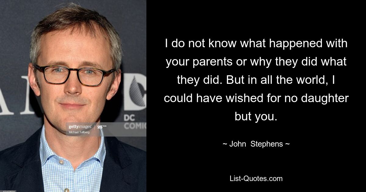 I do not know what happened with your parents or why they did what they did. But in all the world, I could have wished for no daughter but you. — © John  Stephens