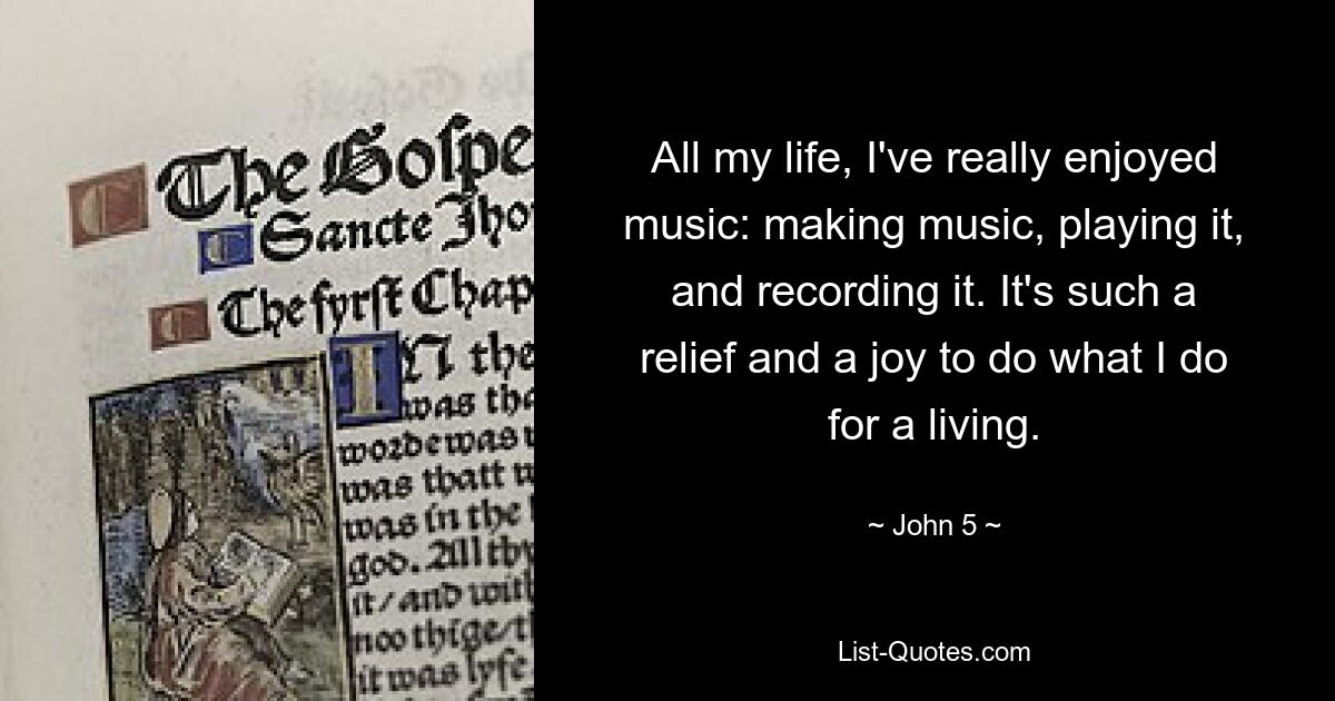 All my life, I've really enjoyed music: making music, playing it, and recording it. It's such a relief and a joy to do what I do for a living. — © John 5