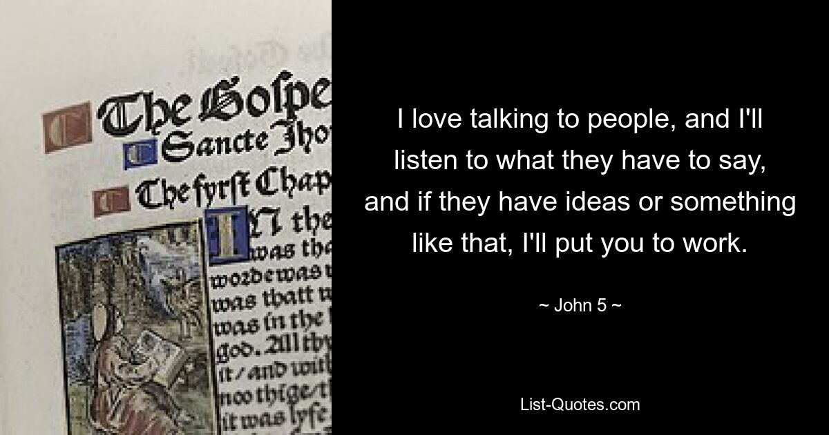 I love talking to people, and I'll listen to what they have to say, and if they have ideas or something like that, I'll put you to work. — © John 5