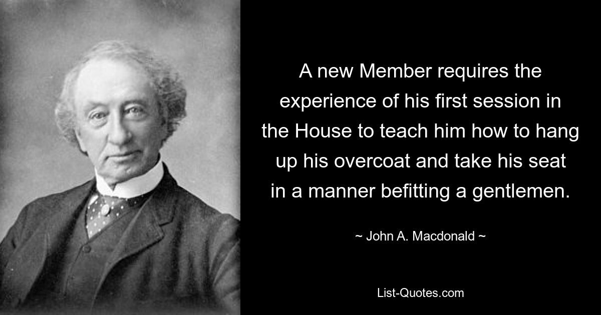 A new Member requires the experience of his first session in the House to teach him how to hang up his overcoat and take his seat in a manner befitting a gentlemen. — © John A. Macdonald