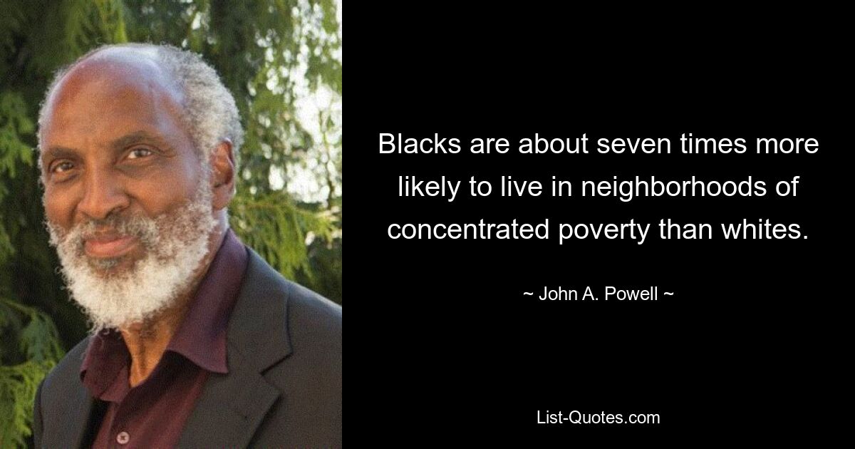 Blacks are about seven times more likely to live in neighborhoods of concentrated poverty than whites. — © John A. Powell