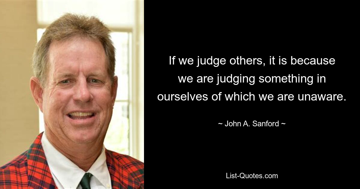 If we judge others, it is because we are judging something in ourselves of which we are unaware. — © John A. Sanford