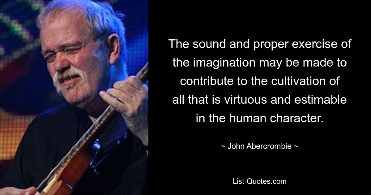 The sound and proper exercise of the imagination may be made to contribute to the cultivation of all that is virtuous and estimable in the human character. — © John Abercrombie