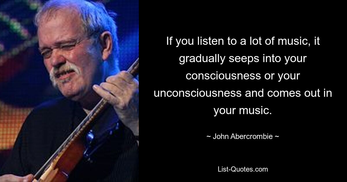 If you listen to a lot of music, it gradually seeps into your consciousness or your unconsciousness and comes out in your music. — © John Abercrombie