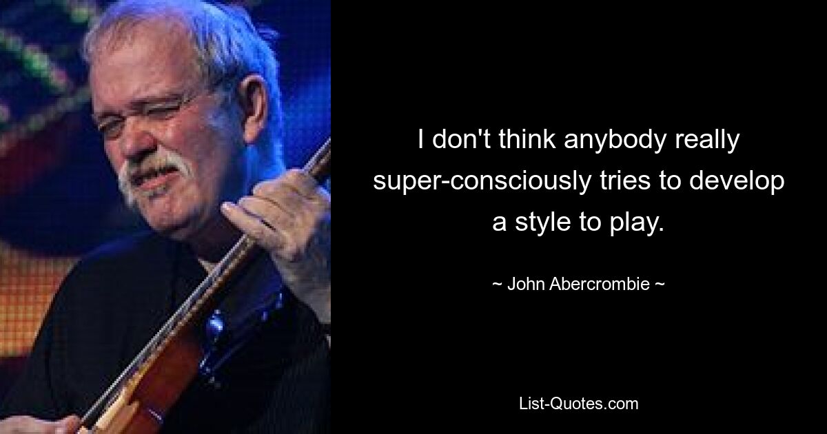 I don't think anybody really super-consciously tries to develop a style to play. — © John Abercrombie