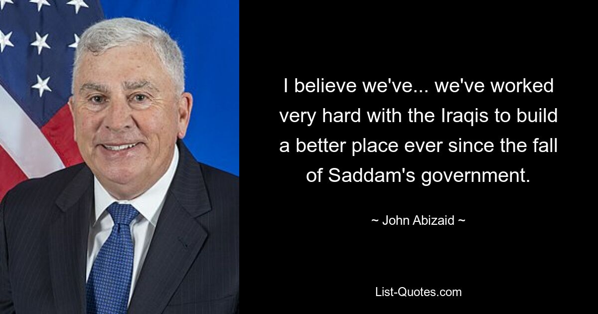 I believe we've... we've worked very hard with the Iraqis to build a better place ever since the fall of Saddam's government. — © John Abizaid