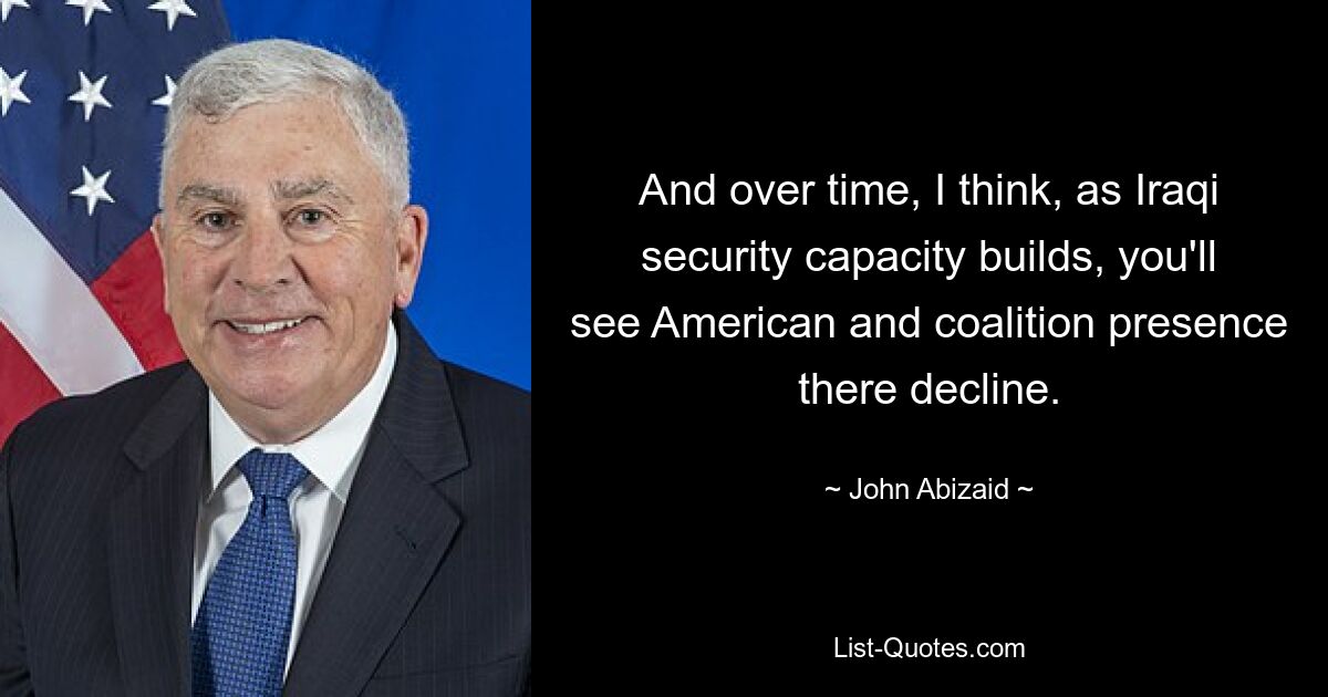 And over time, I think, as Iraqi security capacity builds, you'll see American and coalition presence there decline. — © John Abizaid